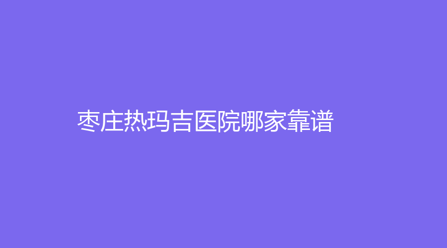 棗莊熱瑪吉醫(yī)院哪家靠譜？泰美、天使診所、市立醫(yī)院中心等機(jī)構(gòu)受追捧！