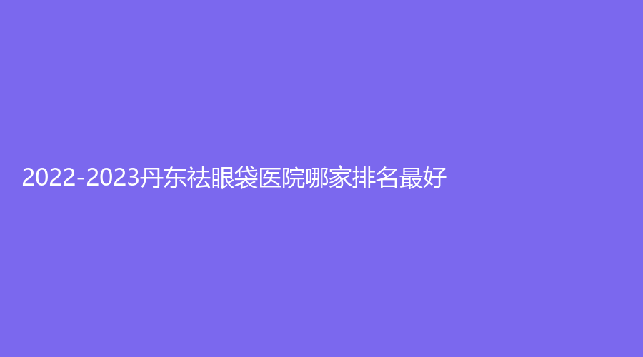 2022-2023丹東祛眼袋醫(yī)院哪家排名好？李紅、富雅華醫(yī)診所、美辰恒美等機(jī)構(gòu)哪家效果好？