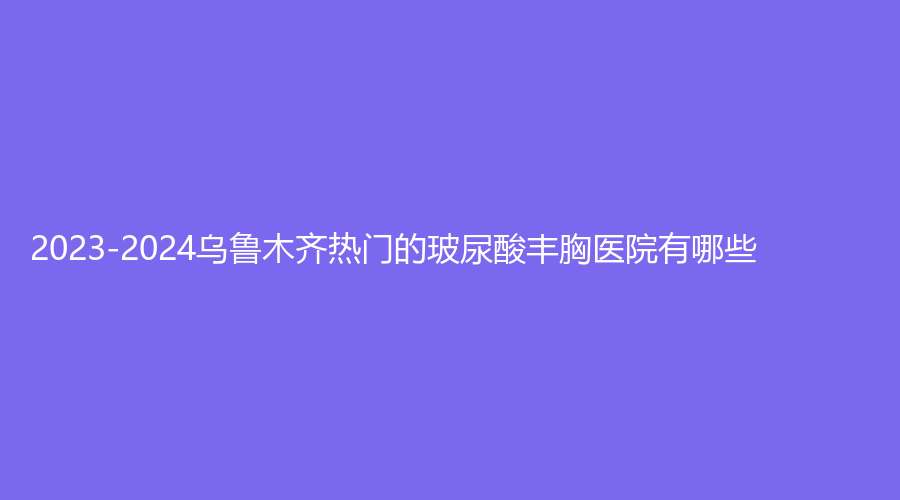 2023-2024烏魯木齊熱門的玻尿酸豐胸醫(yī)院有哪些？
