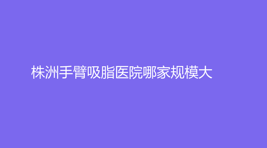 株洲手臂吸脂醫(yī)院哪家規(guī)模大？醴陵伊百麗診所、愛思特、希美等機構很受歡迎！