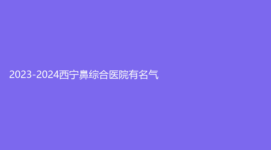 2023-2024西寧鼻綜合醫(yī)院有名氣？