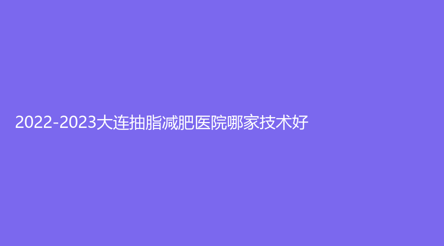 2022-2023大連抽脂減肥醫(yī)院哪家技術好？心元診所、星范、麗宮女王診所等機構哪家技術好？