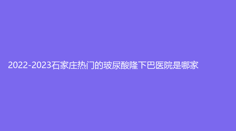 2022-2023石家莊熱門的玻尿酸隆下巴醫(yī)院是哪家？