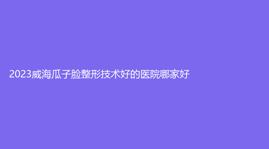 2023威海瓜子臉整形技術(shù)好的醫(yī)院哪家好？新氧慕診所、星范董立鵬、致美專科等機(jī)構(gòu)穩(wěn)居前三！