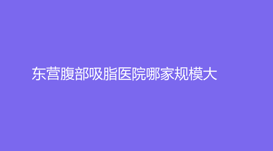 東營腹部吸脂醫(yī)院哪家規(guī)模大？