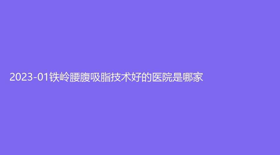 2023-01鐵嶺腰腹吸脂技術(shù)好的醫(yī)院是哪家？