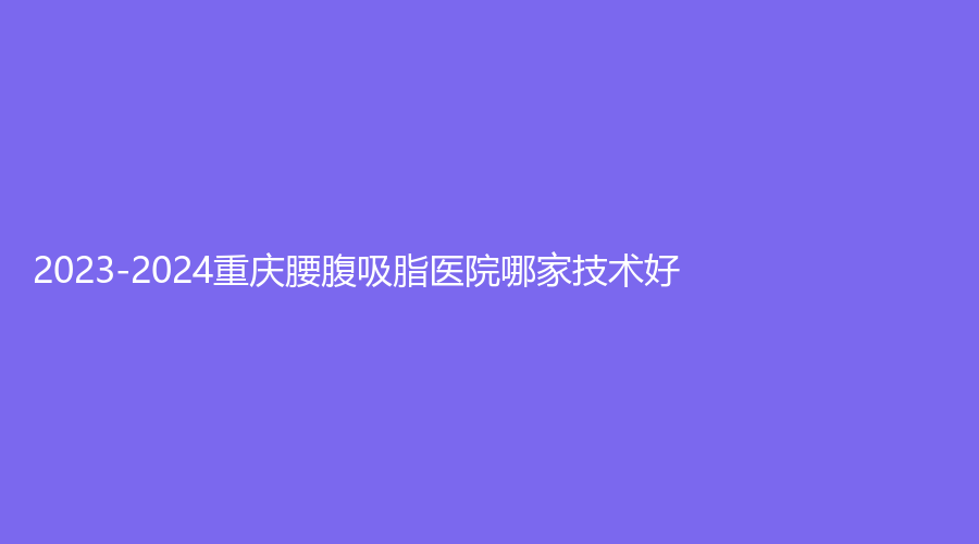 2023-2024重慶腰腹吸脂醫(yī)院哪家技術(shù)好？