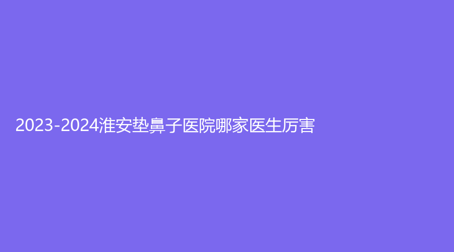 2023-2024淮安墊鼻子醫(yī)院哪家醫(yī)生厲害？