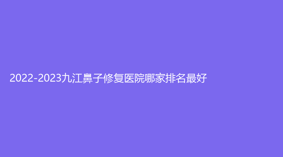 2022-2023九江鼻子修復醫(yī)院哪家排名好？