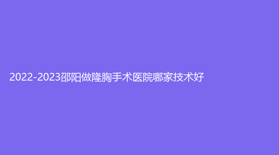 2022-2023邵陽做隆胸手術(shù)醫(yī)院哪家技術(shù)好？格萊美、小張診所、人民醫(yī)院燒傷科等機構(gòu)哪家效果好？