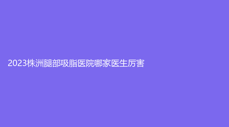 2023株洲腿部吸脂醫(yī)院哪家醫(yī)生厲害？宇芳姬、尚美、愛思特等機構哪家正規(guī)？