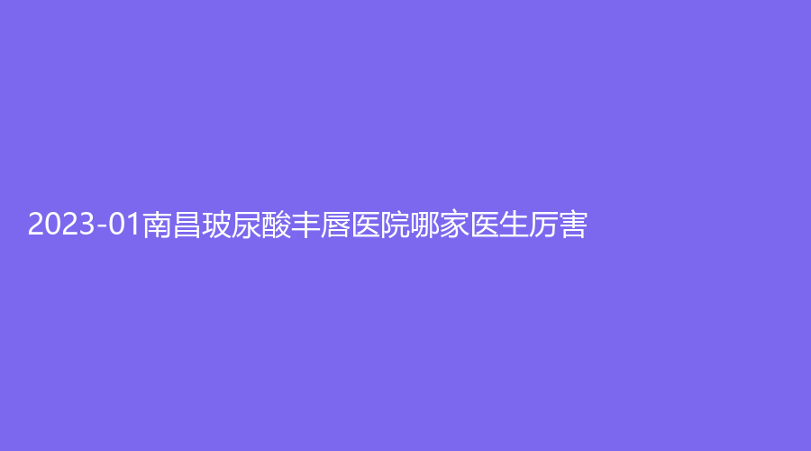 2023-01南昌玻尿酸豐唇醫(yī)院哪家醫(yī)生厲害？麗睿、麗莎形、曹志明診所等機(jī)構(gòu)位列前五！