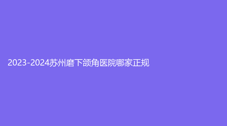 2023-2024蘇州磨下頜角醫(yī)院哪家正規(guī)？