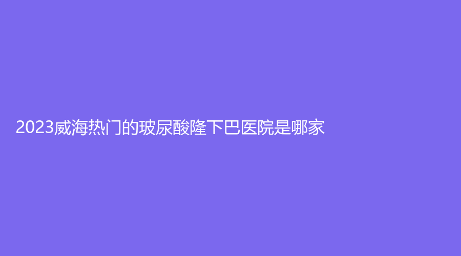 2023威海熱門的玻尿酸隆下巴醫(yī)院是哪家？榮成伊美、星范董立鵬、美意等機構(gòu)哪個正規(guī)？