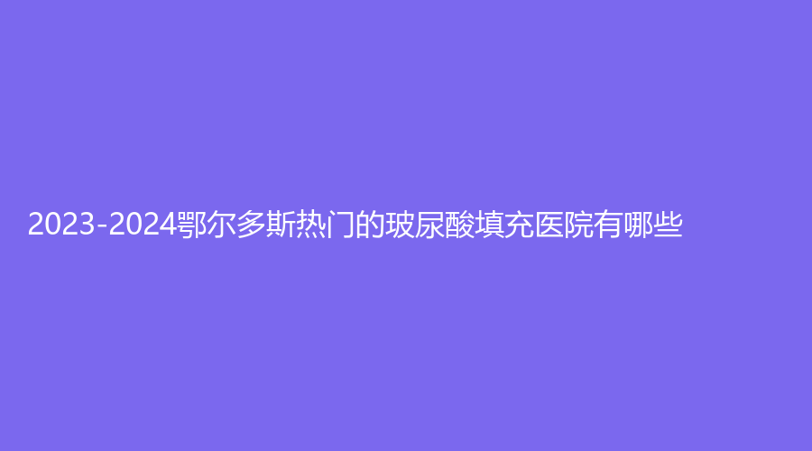 2023-2024鄂爾多斯熱門的玻尿酸填充醫(yī)院有哪些？趙志明診所、天王醫(yī)學(xué)、華韓等機(jī)構(gòu)榜上有名！