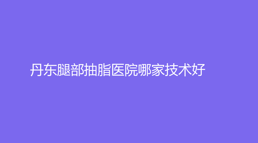 丹東腿部抽脂醫(yī)院哪家技術好？