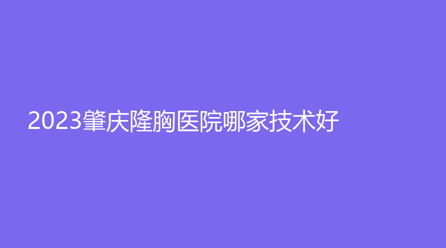 2023肇慶隆胸醫(yī)院哪家技術(shù)好？民和醫(yī)院激光科、寶柏診所、西江醫(yī)院科等機(jī)構(gòu)哪個(gè)效果好？