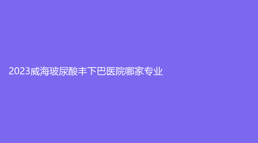 2023威海玻尿酸豐下巴醫(yī)院哪家專業(yè)？