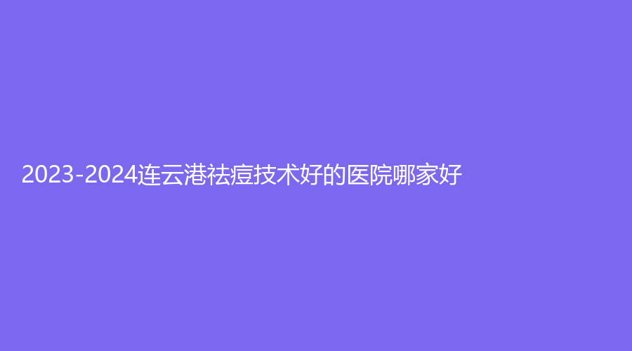 2023-2024連云港祛痘技術(shù)好的醫(yī)院哪家好？東海濟民、美泊診所、索妃特等機構(gòu)榮登榜首！
