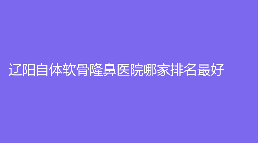 遼陽自體軟骨隆鼻醫(yī)院哪家排名好？燕麗、知鑫、劉剛診所等機構(gòu)位列前五！