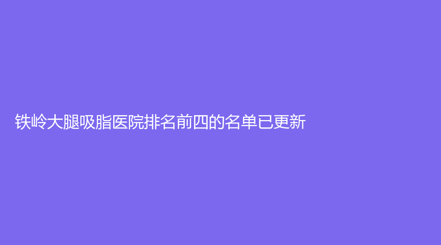鐵嶺大腿吸脂醫(yī)院排名前四的名單已更新！縣中心醫(yī)院科、德爾美客、劉秀鳳診