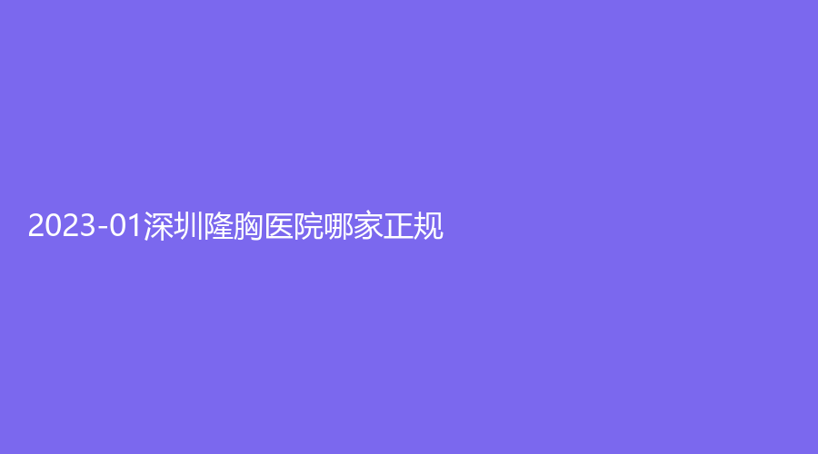 2023-01深圳隆胸醫(yī)院哪家正規(guī)？瑞利、艾美診所、大美新睿等機(jī)構(gòu)哪家醫(yī)生有責(zé)任心？
