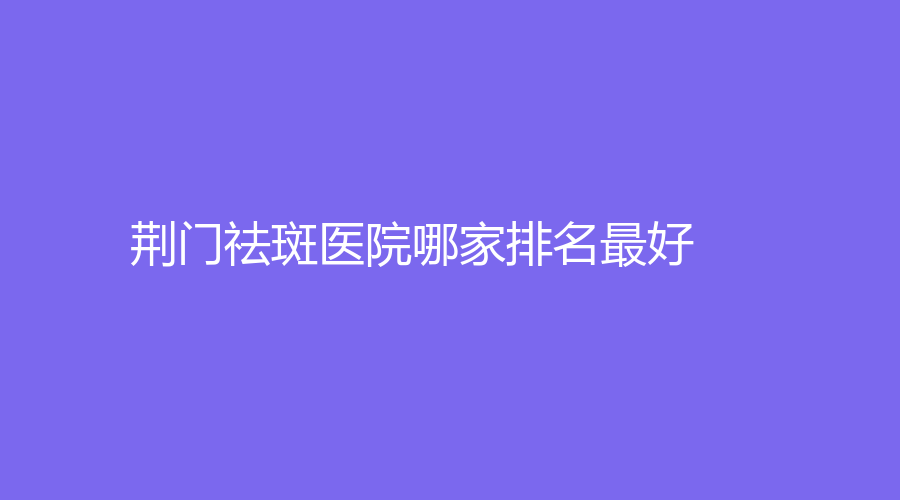 荊門祛斑醫(yī)院哪家排名好？市第一人民醫(yī)院醫(yī)學中心、市中醫(yī)醫(yī)院燒傷科、玫漫等機構不負眾望！