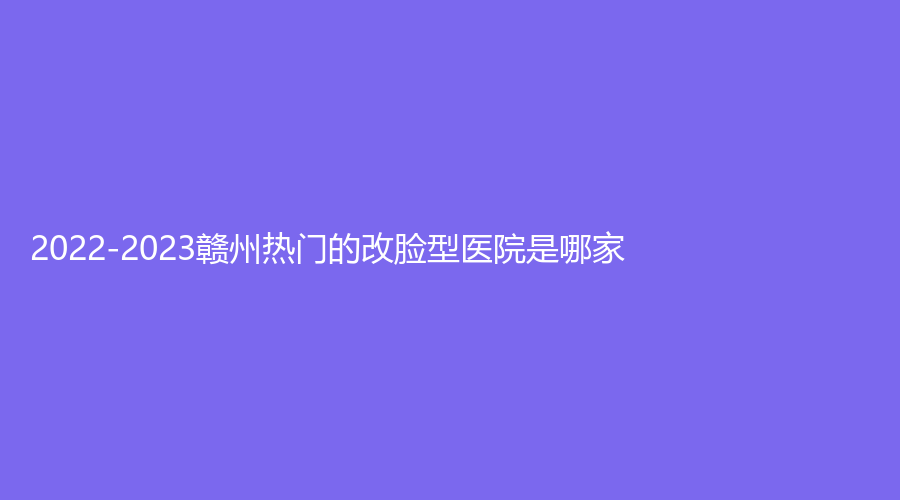 2022-2023贛州熱門的改臉型醫(yī)院是哪家？欣范、吉相美雕診所、美人春等機構哪家靠譜？