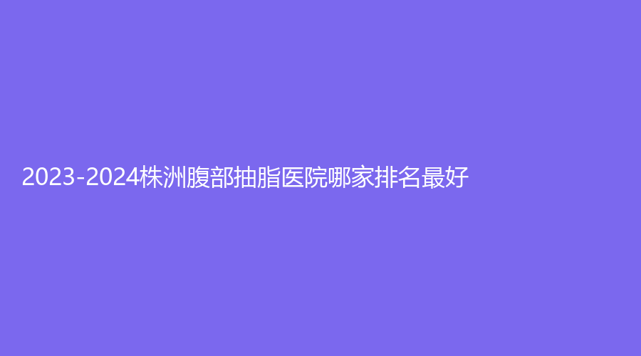 2023-2024株洲腹部抽脂醫(yī)院哪家排名好？尚美、速青春診所、華美等機(jī)構(gòu)哪個(gè)便宜