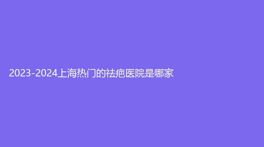 2023-2024上海熱門的祛疤醫(yī)院是哪家？
