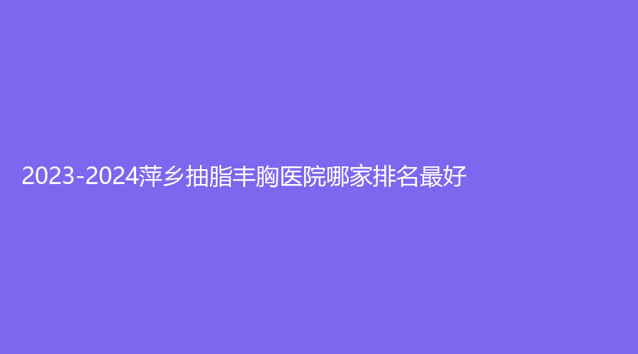 2023-2024萍鄉(xiāng)抽脂豐胸醫(yī)院哪家排名好？