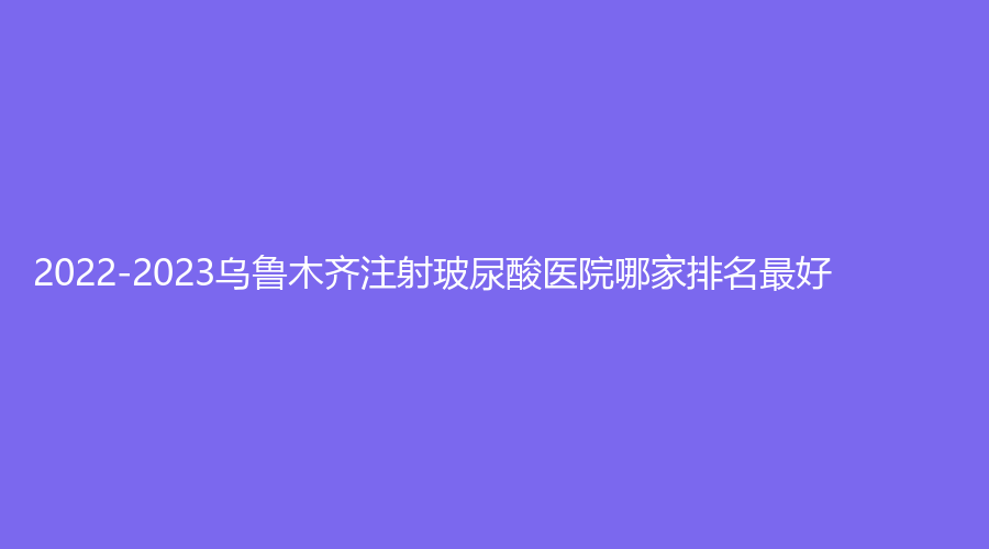 2022-2023烏魯木齊注射玻尿酸醫(yī)院哪家排名好？