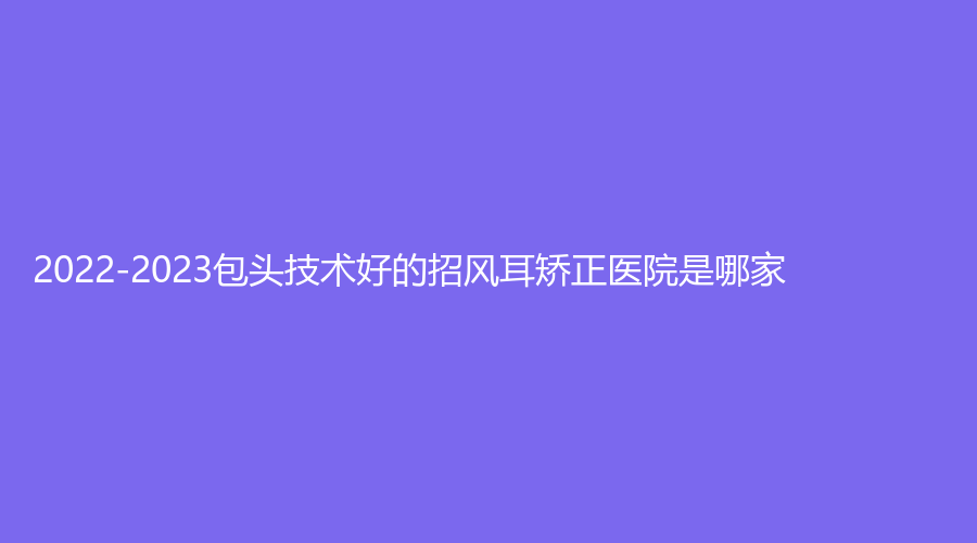 2022-2023包頭技術(shù)好的招風(fēng)耳矯正醫(yī)院是哪家？