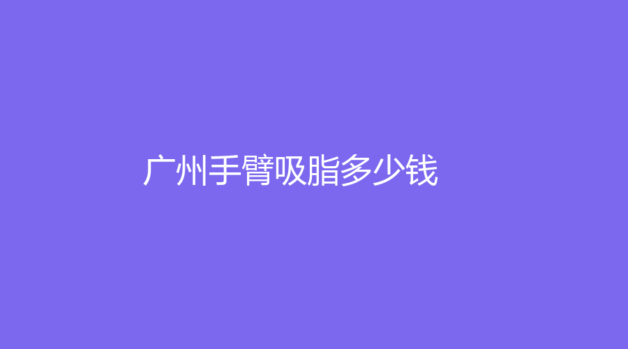 2023-2024廣州做手臂吸脂平均參考價(jià)格是多少？哪家整形醫(yī)院信譽(yù)好？附我做手臂
