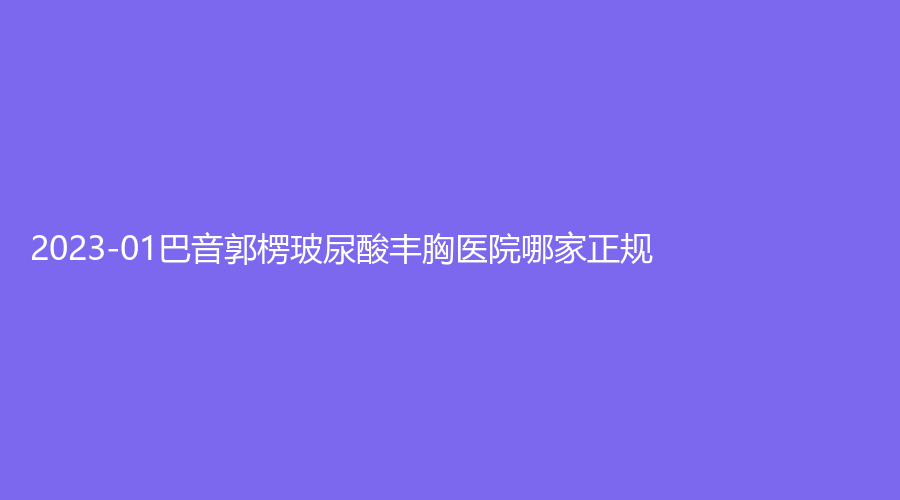 2023-01巴音郭楞玻尿酸豐胸醫(yī)院哪家正規(guī)？