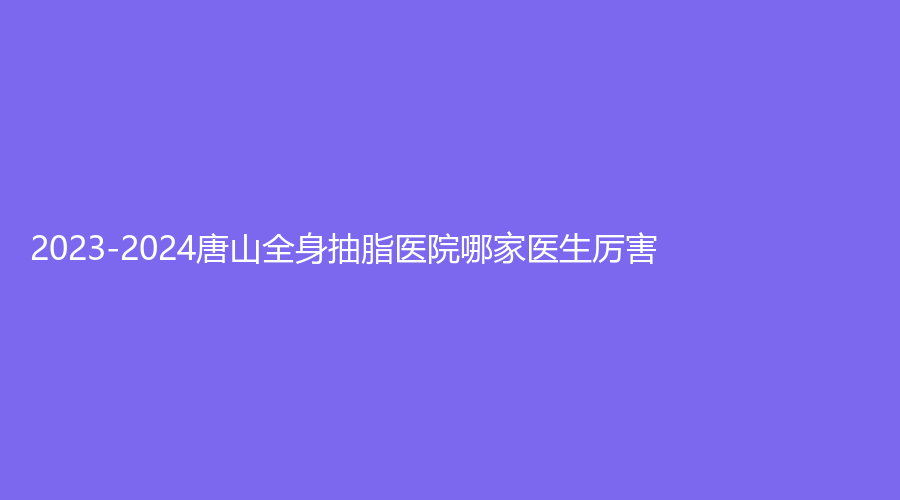 2023-2024唐山全身抽脂醫(yī)院哪家醫(yī)生厲害？