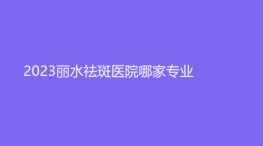2023麗水祛斑醫(yī)院哪家專業(yè)？市中心醫(yī)院中心、華美外科、樊承紅診所等機(jī)構(gòu)哪個(gè)費(fèi)用低？