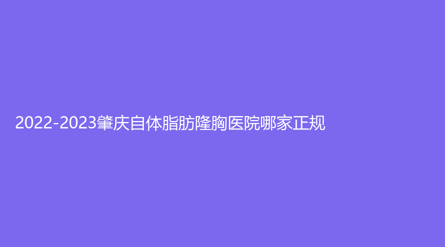 2022-2023肇慶自體脂肪隆胸醫(yī)院哪家正規(guī)？
