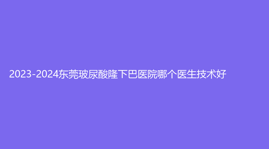 2023-2024東莞玻尿酸隆下巴醫(yī)院哪個(gè)醫(yī)生技術(shù)好？