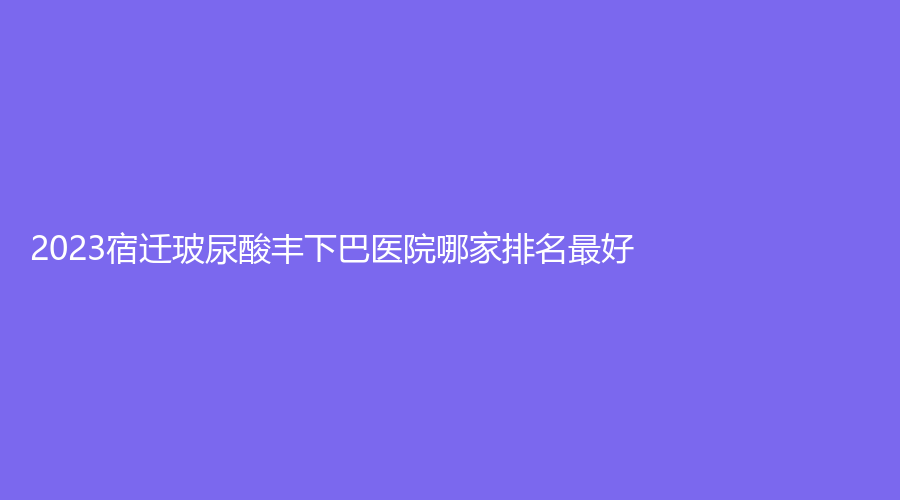 2023宿遷玻尿酸豐下巴醫(yī)院哪家排名好？美萊雅、知顏診所、科以康愛(ài)爾五官醫(yī)