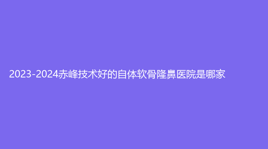 2023-2024赤峰技術(shù)好的自體軟骨隆鼻醫(yī)院是哪家？錦然診所、內(nèi)蒙古佳麗診所、淑香等機(jī)構(gòu)登頂前三！