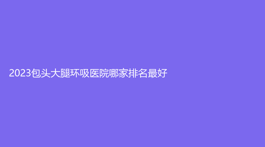 2023包頭大腿環(huán)吸醫(yī)院哪家排名好？