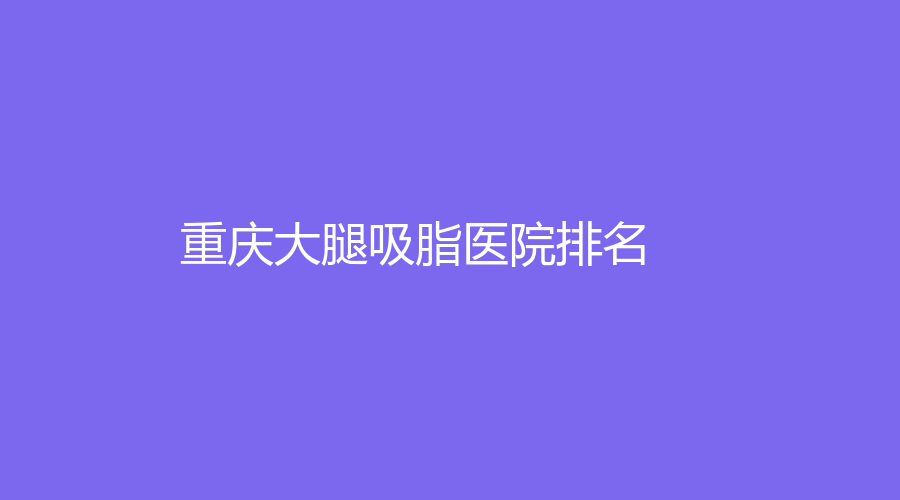2022-2023重慶大腿吸脂醫(yī)院哪家專業(yè)？美萊、廣州華美、軍美醫(yī)院等機構(gòu)哪家醫(yī)生