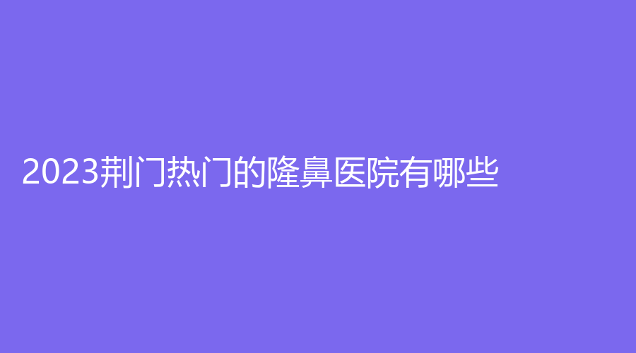 2023荊門熱門的隆鼻醫(yī)院有哪些？劉永國診所、市中醫(yī)醫(yī)院燒傷科、京山姚善平診所等機(jī)構(gòu)穩(wěn)居前三！
