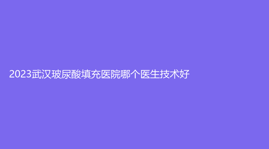 2023武漢玻尿酸填充醫(yī)院哪個(gè)醫(yī)生技術(shù)好？