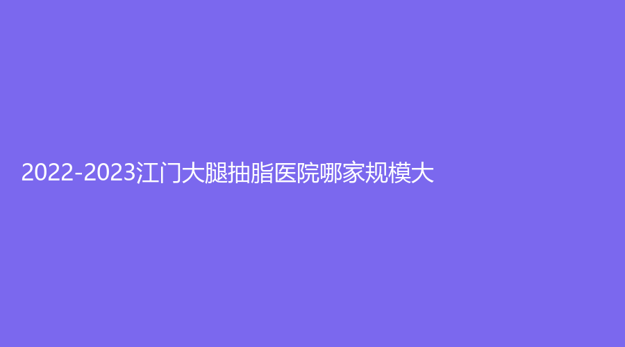 2022-2023江門大腿抽脂醫(yī)院哪家規(guī)模大？