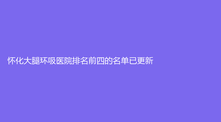 懷化大腿環(huán)吸醫(yī)院排名前四的名單已更新！