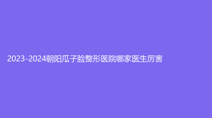 2023-2024朝陽瓜子臉整形醫(yī)院哪家醫(yī)生厲害？