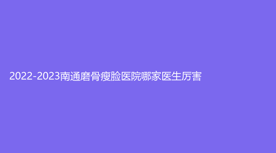 2022-2023南通磨骨瘦臉醫(yī)院哪家醫(yī)生厲害？第三人民醫(yī)院燒傷外科、美貝爾、伊萊美診所等機(jī)構(gòu)哪家費(fèi)用低？