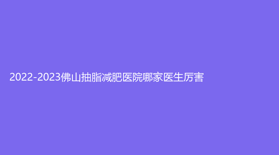 2022-2023佛山抽脂減肥醫(yī)院哪家醫(yī)生厲害？市順德區(qū)北滘醫(yī)院科、南方醫(yī)科大學(xué)順德醫(yī)院燒傷外科、寶肌診所等機(jī)構(gòu)哪家正規(guī)？